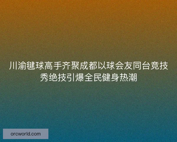 川渝毽球高手齐聚成都以球会友同台竞技秀绝技引爆全民健身热潮