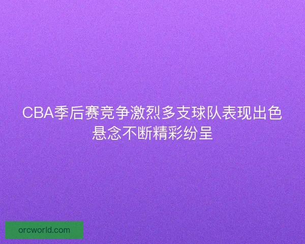 CBA季后赛竞争激烈多支球队表现出色悬念不断精彩纷呈