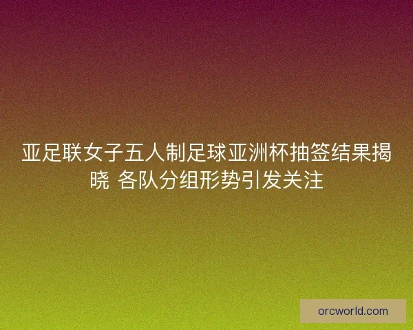 亚足联女子五人制足球亚洲杯抽签结果揭晓 各队分组形势引发关注