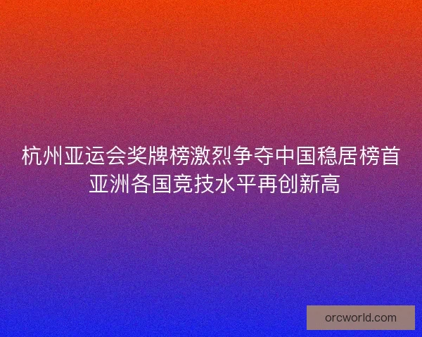 杭州亚运会奖牌榜激烈争夺中国稳居榜首 亚洲各国竞技水平再创新高