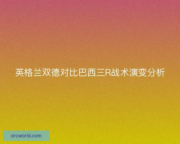 英格兰双德对比巴西三R战术演变分析