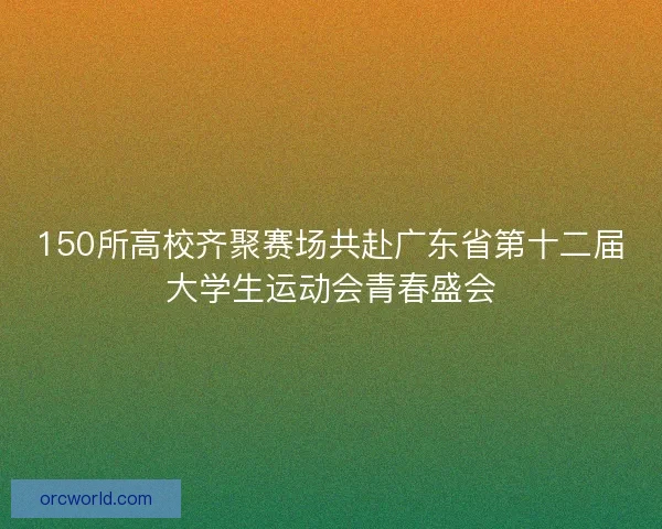150所高校齐聚赛场共赴广东省第十二届大学生运动会青春盛会