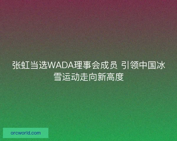 张虹当选WADA理事会成员 引领中国冰雪运动走向新高度