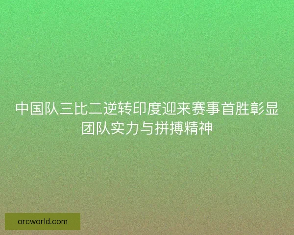 中国队三比二逆转印度迎来赛事首胜彰显团队实力与拼搏精神