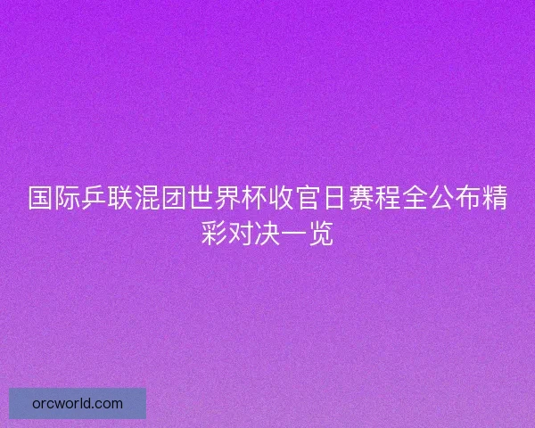 国际乒联混团世界杯收官日赛程全公布精彩对决一览