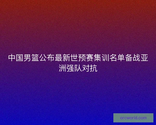 中国男篮公布最新世预赛集训名单备战亚洲强队对抗