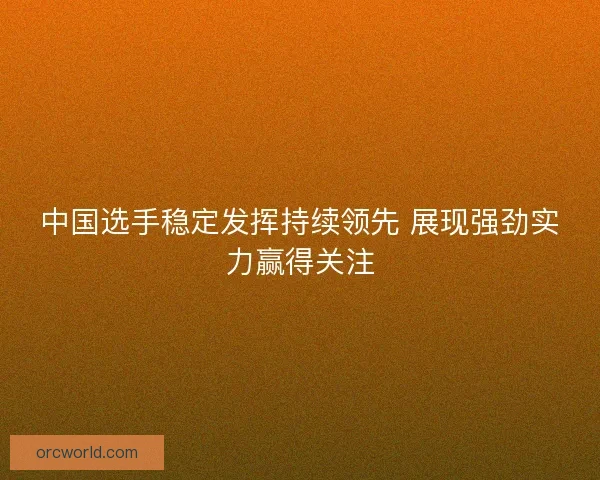 中国选手稳定发挥持续领先 展现强劲实力赢得关注