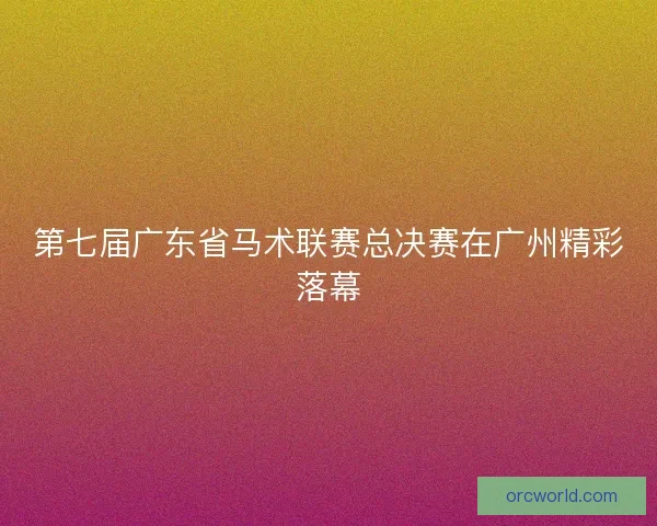第七届广东省马术联赛总决赛在广州精彩落幕